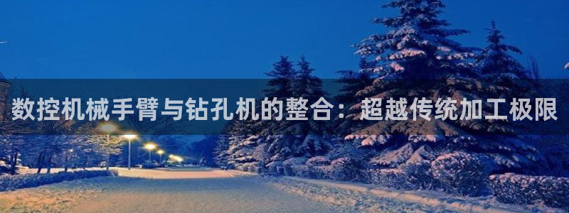 广东天辰娱乐:数控机械手臂与钻孔机的整合:超越传统加工极限