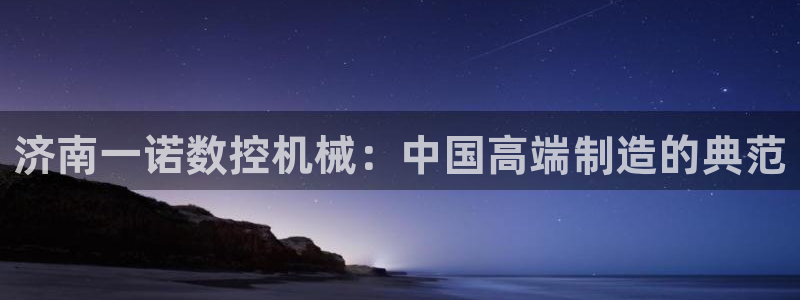 天辰 娱乐 注册:济南一诺数控机械:中国高端制造的典范